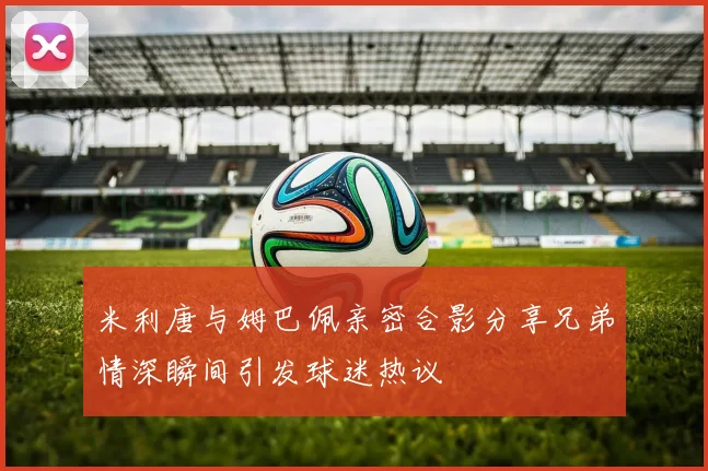 米利唐与姆巴佩亲密合影分享兄弟情深瞬间引发球迷热议