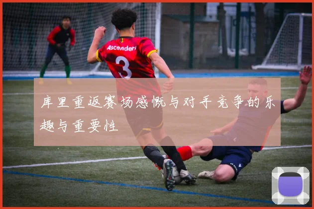 库里重返赛场感慨与对手竞争的乐趣与重要性