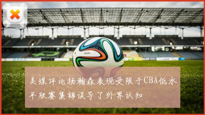 美媒评论杨瀚森表现受限于CBA低水平联赛集锦误导了外界认知