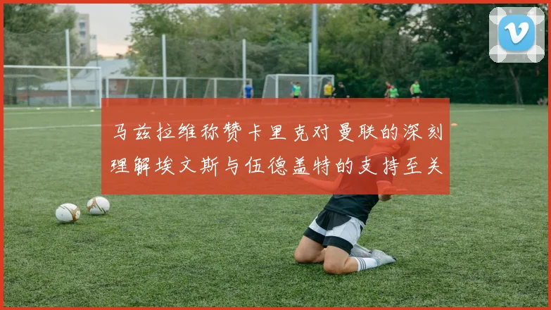 马兹拉维称赞卡里克对曼联的深刻理解埃文斯与伍德盖特的支持至关重要