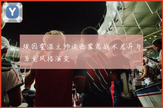 埃因霍温主帅谈西蒙尼战术差异与马竞风格演变