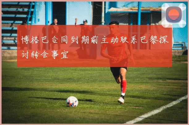 博格巴合同到期前主动联系巴黎探讨转会事宜