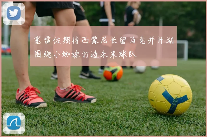 塞雷佐期待西蒙尼长留马竞并计划围绕小蜘蛛打造未来球队