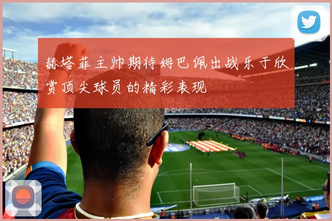 赫塔菲主帅期待姆巴佩出战乐于欣赏顶尖球员的精彩表现