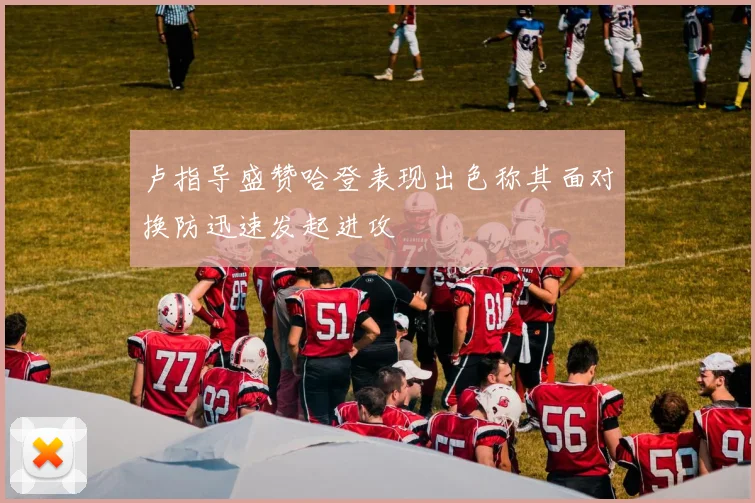 卢指导盛赞哈登表现出色称其面对换防迅速发起进攻
