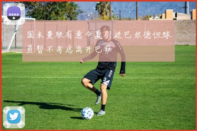 国米曼联有意今夏引进巴尔德但球员暂不考虑离开巴萨