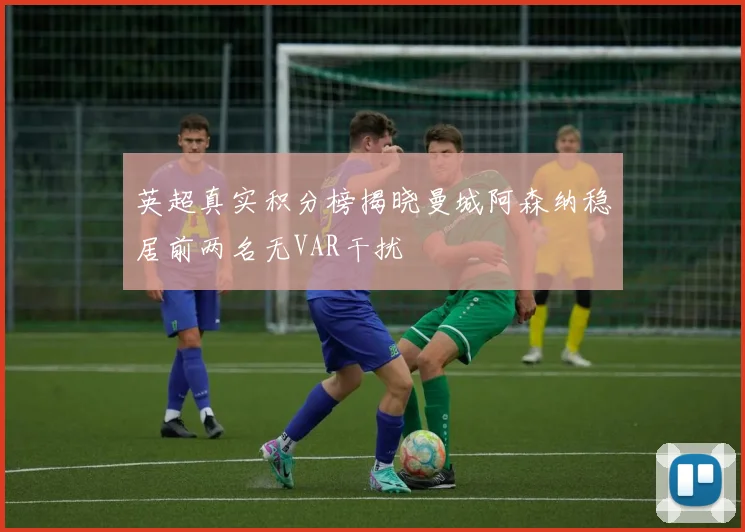英超真实积分榜揭晓曼城阿森纳稳居前两名无VAR干扰