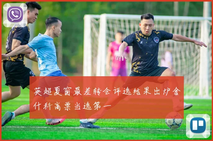 英超夏窗最差转会评选结果出炉舍什科高票当选第一