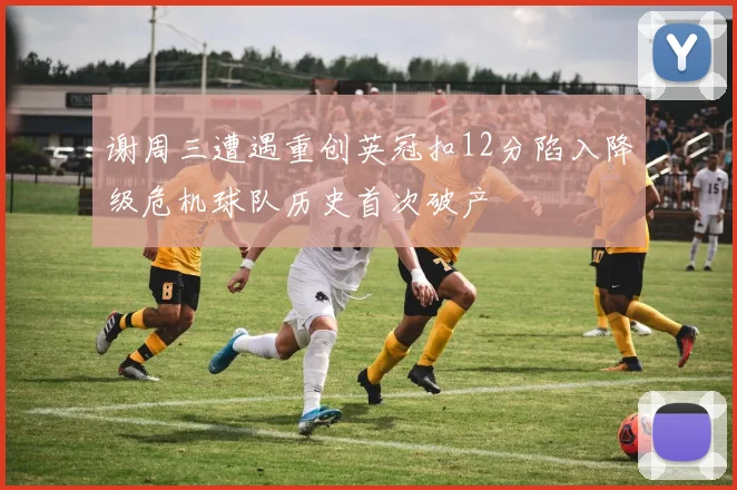 谢周三遭遇重创英冠扣12分陷入降级危机球队历史首次破产