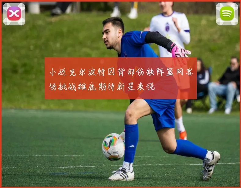 小迈克尔波特因背部伤缺阵篮网客场挑战雄鹿期待新星表现