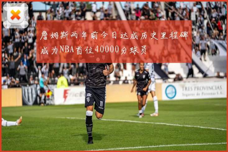 詹姆斯两年前今日达成历史里程碑成为NBA首位40000分球员