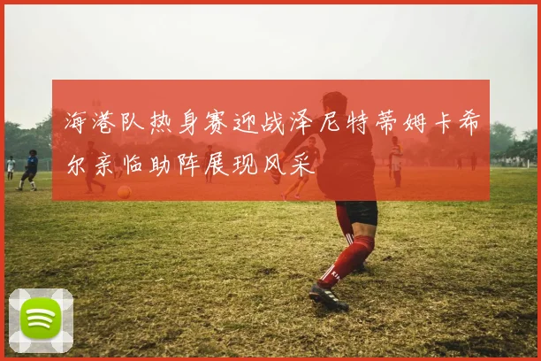 海港队热身赛迎战泽尼特蒂姆卡希尔亲临助阵展现风采