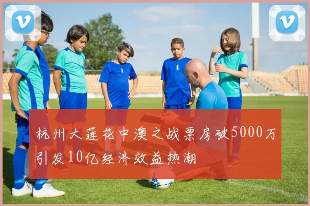 杭州大莲花中澳之战票房破5000万引发10亿经济效益热潮