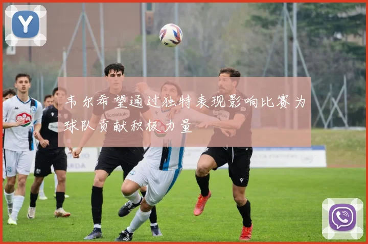 韦尔希望通过独特表现影响比赛为球队贡献积极力量