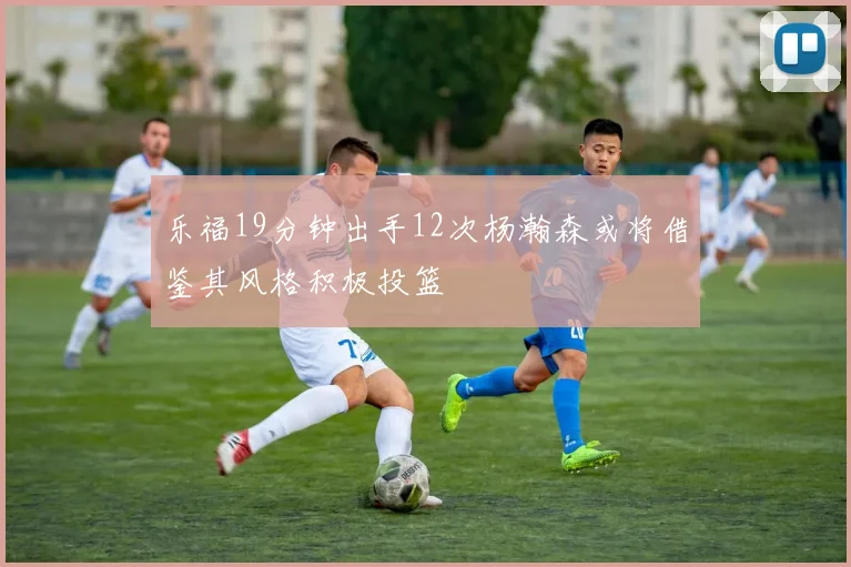 乐福19分钟出手12次杨瀚森或将借鉴其风格积极投篮