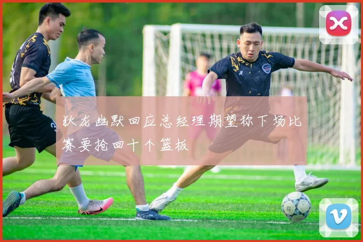 狄龙幽默回应总经理期望称下场比赛要抢回十个篮板