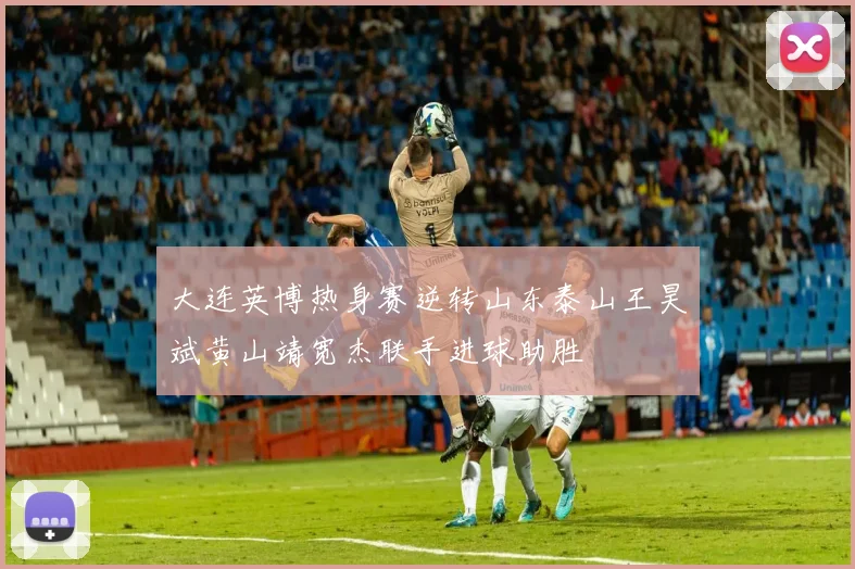 大连英博热身赛逆转山东泰山王昊斌黄山靖宽杰联手进球助胜