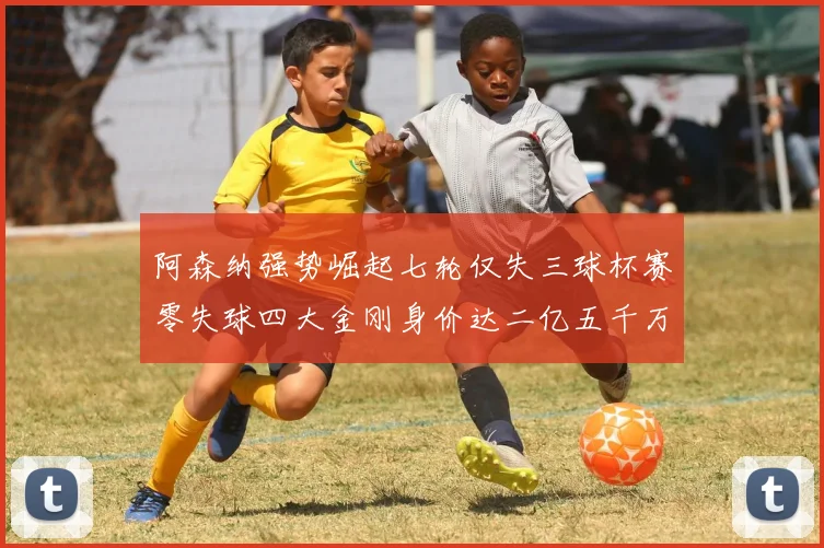 阿森纳强势崛起七轮仅失三球杯赛零失球四大金刚身价达二亿五千万