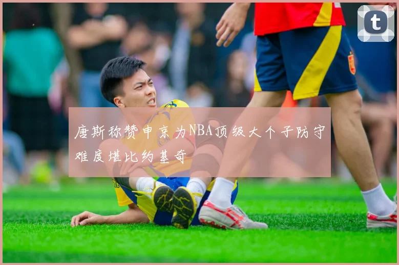 唐斯称赞申京为NBA顶级大个子防守难度堪比约基奇