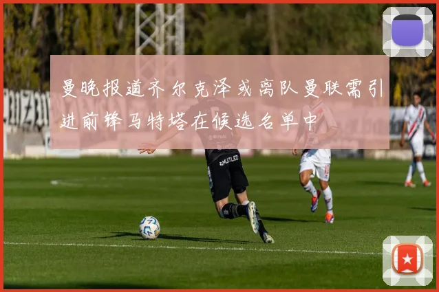 曼晚报道齐尔克泽或离队曼联需引进前锋马特塔在候选名单中