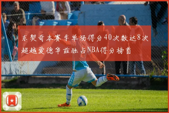 东契奇本赛季单场得分40次数达8次超越爱德华兹独占NBA得分榜首