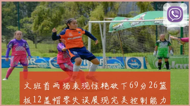 文班首两场表现惊艳砍下69分26篮板12盖帽零失误展现完美控制能力
