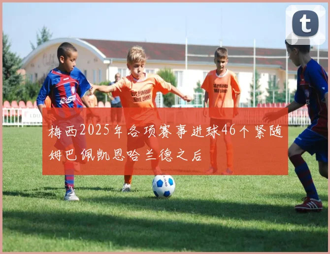 梅西2025年各项赛事进球46个紧随姆巴佩凯恩哈兰德之后