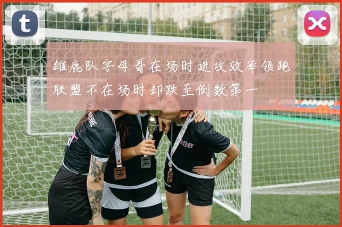 雄鹿队字母哥在场时进攻效率领跑联盟不在场时却跌至倒数第一