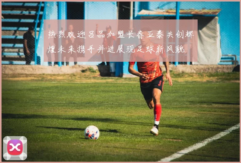 热烈欢迎吕品加盟长春亚泰共创辉煌未来携手并进展现足球新风貌