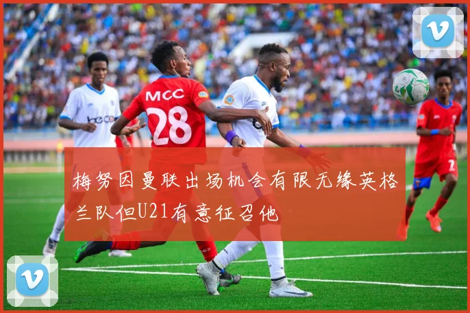 梅努因曼联出场机会有限无缘英格兰队但U21有意征召他