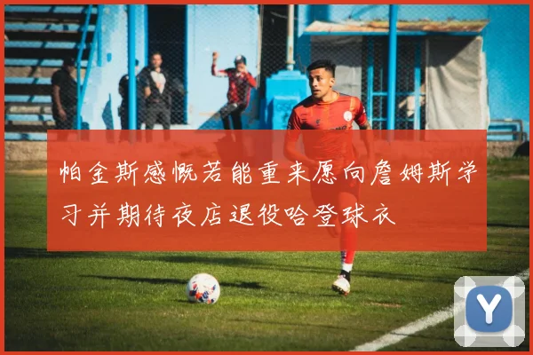 帕金斯感慨若能重来愿向詹姆斯学习并期待夜店退役哈登球衣