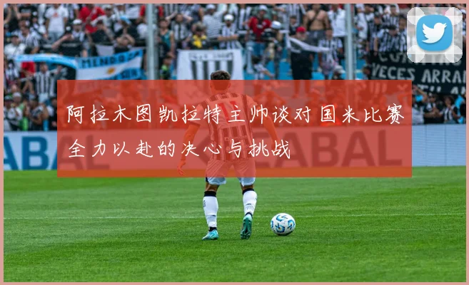 阿拉木图凯拉特主帅谈对国米比赛全力以赴的决心与挑战