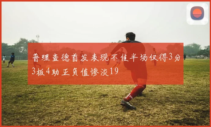 普理查德首发表现不佳半场仅得3分3板4助正负值惨淡19