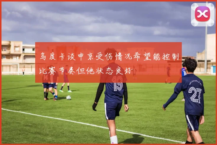 乌度卡谈申京受伤情况希望能控制比赛节奏但他状态良好