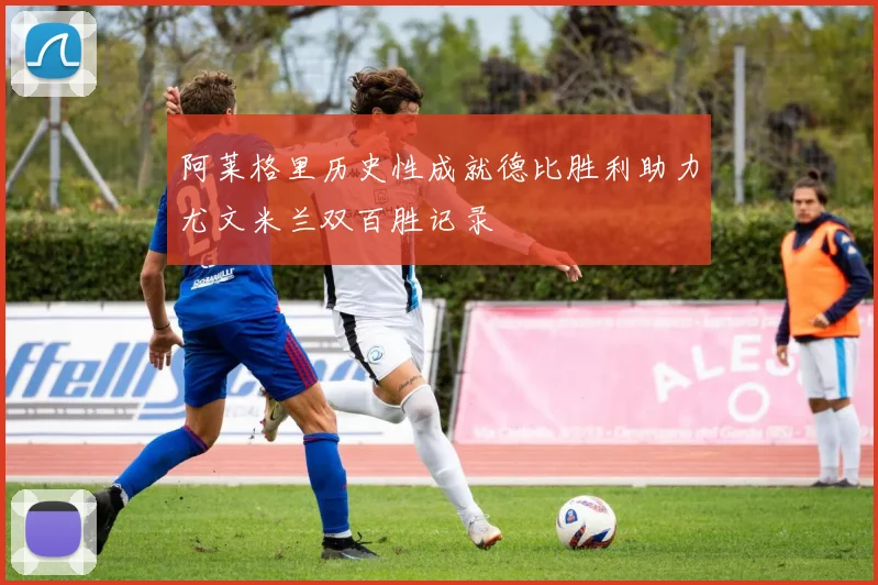 阿莱格里历史性成就德比胜利助力尤文米兰双百胜记录