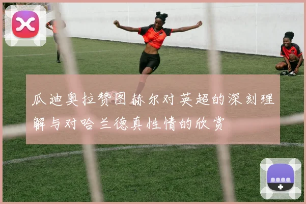 瓜迪奥拉赞图赫尔对英超的深刻理解与对哈兰德真性情的欣赏