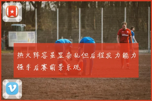 热火阵容虽显杂乱但后程发力能力强季后赛前景乐观