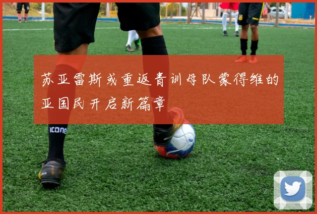 苏亚雷斯或重返青训母队蒙得维的亚国民开启新篇章