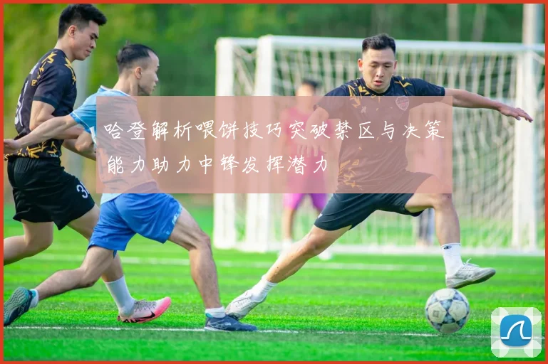 哈登解析喂饼技巧突破禁区与决策能力助力中锋发挥潜力