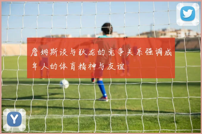 詹姆斯谈与狄龙的竞争关系强调成年人的体育精神与友谊