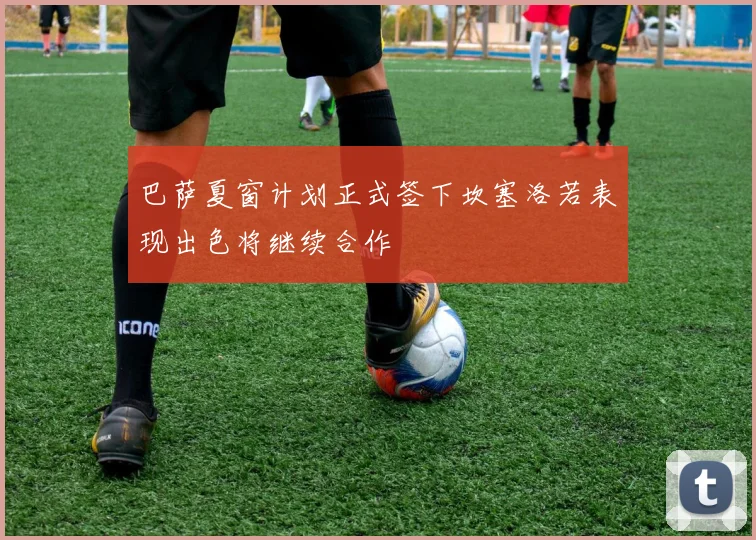 巴萨夏窗计划正式签下坎塞洛若表现出色将继续合作