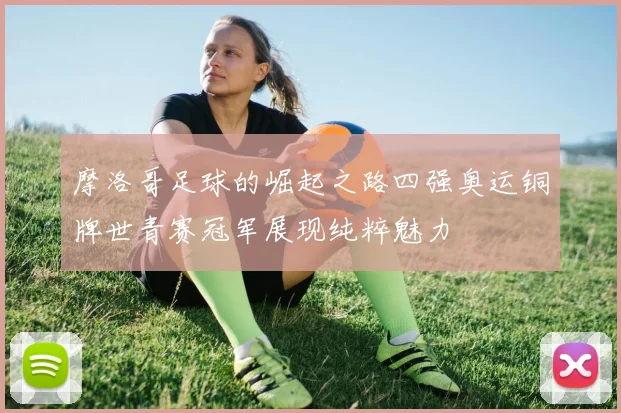 摩洛哥足球的崛起之路四强奥运铜牌世青赛冠军展现纯粹魅力