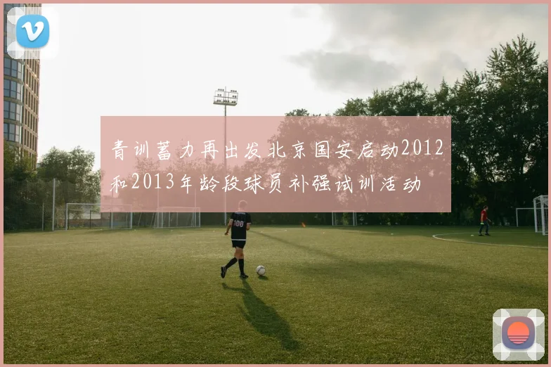 青训蓄力再出发北京国安启动2012和2013年龄段球员补强试训活动