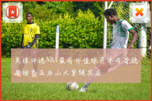 美媒评选NBA最有价值球员字母哥稳居榜首亚历山大紧随其后