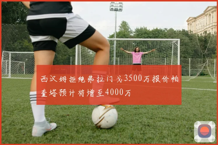 西汉姆拒绝弗拉门戈3500万报价帕奎塔预计将增至4000万